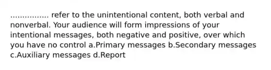 ................ refer to the unintentional content, both verbal and nonverbal. Your audience will form impressions of your intentional messages, both negative and positive, over which you have no control a.Primary messages b.Secondary messages c.Auxiliary messages d.Report