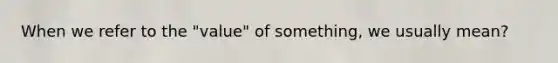 When we refer to the "value" of something, we usually mean?