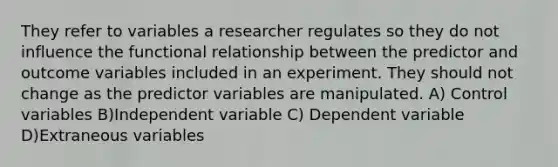 They refer to variables a researcher regulates so they do not influence the functional relationship between the predictor and outcome variables included in an experiment. They should not change as the predictor variables are manipulated. A) Control variables B)Independent variable C) Dependent variable D)Extraneous variables