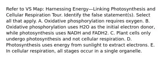 Refer to VS Map: Harnessing Energy—Linking Photosynthesis and <a href='https://www.questionai.com/knowledge/k1IqNYBAJw-cellular-respiration' class='anchor-knowledge'>cellular respiration</a> Tour. Identify the false statement(s). Select all that apply. A. <a href='https://www.questionai.com/knowledge/kFazUb9IwO-oxidative-phosphorylation' class='anchor-knowledge'>oxidative phosphorylation</a> requires oxygen. B. Oxidative phosphorylation uses H2O as the initial electron donor, while photosynthesis uses NADH and FADH2. C. Plant cells only undergo photosynthesis and not cellular respiration. D. Photosynthesis uses energy from sunlight to extract electrons. E. In cellular respiration, all stages occur in a single organelle.