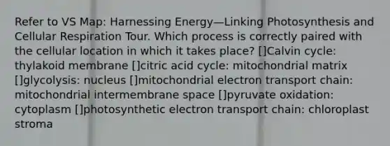 Refer to VS Map: Harnessing Energy—Linking Photosynthesis and Cellular Respiration Tour. Which process is correctly paired with the cellular location in which it takes place? []Calvin cycle: thylakoid membrane []citric acid cycle: mitochondrial matrix []glycolysis: nucleus []mitochondrial electron transport chain: mitochondrial intermembrane space []pyruvate oxidation: cytoplasm []photosynthetic electron transport chain: chloroplast stroma