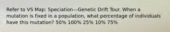 Refer to VS Map: Speciation—Genetic Drift Tour. When a mutation is fixed in a population, what percentage of individuals have this mutation? 50% 100% 25% 10% 75%