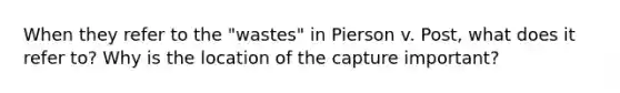 When they refer to the "wastes" in Pierson v. Post, what does it refer to? Why is the location of the capture important?