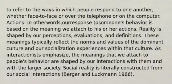 to refer to the ways in which people respond to one another, whether face-to-face or over the telephone or on the computer. Actions. In otherwords,ourresponse tosomeone's behavior is based on the meaning we attach to his or her actions. Reality is shaped by our perceptions, evaluations, and definitions. These meanings typically reflect the norms and values of the dominant culture and our socialization experiences within that culture. As interactionists emphasize, the meanings that we attach to people's behavior are shaped by our interactions with them and with the larger society. Social reality is literally constructed from our social interactions (Berger and Luckmann 1966).