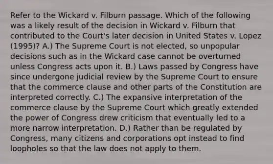 Refer to the Wickard v. Filburn passage. Which of the following was a likely result of the decision in Wickard v. Filburn that contributed to the Court's later decision in United States v. Lopez (1995)? A.) The Supreme Court is not elected, so unpopular decisions such as in the Wickard case cannot be overturned unless Congress acts upon it. B.) Laws passed by Congress have since undergone judicial review by the Supreme Court to ensure that the commerce clause and other parts of the Constitution are interpreted correctly. C.) The expansive interpretation of the commerce clause by the Supreme Court which greatly extended the power of Congress drew criticism that eventually led to a more narrow interpretation. D.) Rather than be regulated by Congress, many citizens and corporations opt instead to find loopholes so that the law does not apply to them.