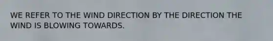 WE REFER TO THE WIND DIRECTION BY THE DIRECTION THE WIND IS BLOWING TOWARDS.