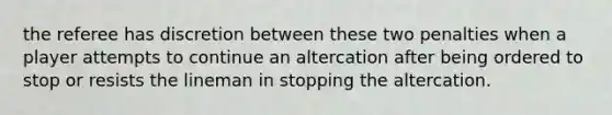 the referee has discretion between these two penalties when a player attempts to continue an altercation after being ordered to stop or resists the lineman in stopping the altercation.