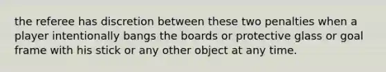 the referee has discretion between these two penalties when a player intentionally bangs the boards or protective glass or goal frame with his stick or any other object at any time.