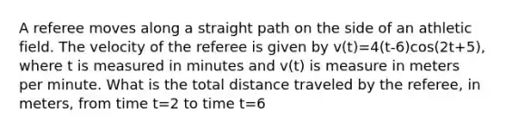 A referee moves along a straight path on the side of an athletic field. The velocity of the referee is given by v(t)=4(t-6)cos(2t+5), where t is measured in minutes and v(t) is measure in meters per minute. What is the total distance traveled by the referee, in meters, from time t=2 to time t=6