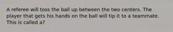 A referee will toss the ball up between the two centers. The player that gets his hands on the ball will tip it to a teammate. This is called a?