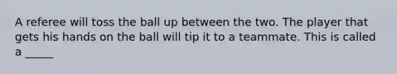 A referee will toss the ball up between the two. The player that gets his hands on the ball will tip it to a teammate. This is called a _____