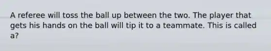 A referee will toss the ball up between the two. The player that gets his hands on the ball will tip it to a teammate. This is called a?