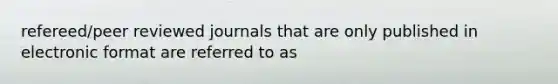 refereed/peer reviewed journals that are only published in electronic format are referred to as