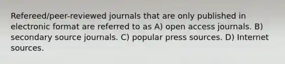 Refereed/peer-reviewed journals that are only published in electronic format are referred to as A) open access journals. B) secondary source journals. C) popular press sources. D) Internet sources.