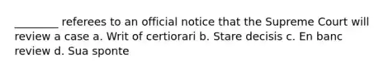 ________ referees to an official notice that the Supreme Court will review a case a. Writ of certiorari b. Stare decisis c. En banc review d. Sua sponte