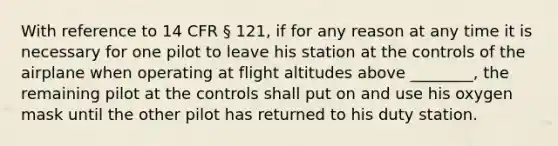 With reference to 14 CFR § 121, if for any reason at any time it is necessary for one pilot to leave his station at the controls of the airplane when operating at flight altitudes above ________, the remaining pilot at the controls shall put on and use his oxygen mask until the other pilot has returned to his duty station.