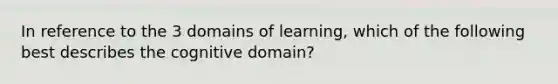 In reference to the 3 domains of learning, which of the following best describes the cognitive domain?