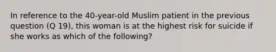 In reference to the 40-year-old Muslim patient in the previous question (Q 19), this woman is at the highest risk for suicide if she works as which of the following?