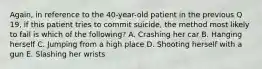 Again, in reference to the 40-year-old patient in the previous Q 19, if this patient tries to commit suicide, the method most likely to fail is which of the following? A. Crashing her car B. Hanging herself C. Jumping from a high place D. Shooting herself with a gun E. Slashing her wrists