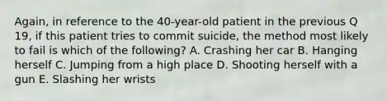 Again, in reference to the 40-year-old patient in the previous Q 19, if this patient tries to commit suicide, the method most likely to fail is which of the following? A. Crashing her car B. Hanging herself C. Jumping from a high place D. Shooting herself with a gun E. Slashing her wrists