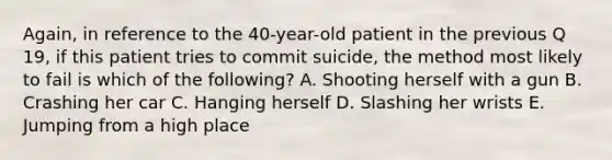 Again, in reference to the 40-year-old patient in the previous Q 19, if this patient tries to commit suicide, the method most likely to fail is which of the following? A. Shooting herself with a gun B. Crashing her car C. Hanging herself D. Slashing her wrists E. Jumping from a high place