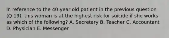 In reference to the 40-year-old patient in the previous question (Q 19), this woman is at the highest risk for suicide if she works as which of the following? A. Secretary B. Teacher C. Accountant D. Physician E. Messenger