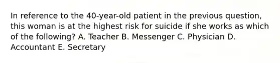 In reference to the 40-year-old patient in the previous question, this woman is at the highest risk for suicide if she works as which of the following? A. Teacher B. Messenger C. Physician D. Accountant E. Secretary