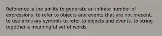 Reference is the ability to generate an infinite number of expressions. to refer to objects and events that are not present. to use arbitrary symbols to refer to objects and events. to string together a meaningful set of words.