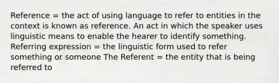 Reference = the act of using language to refer to entities in the context is known as reference. An act in which the speaker uses linguistic means to enable the hearer to identify something. Referring expression = the linguistic form used to refer something or someone The Referent = the entity that is being referred to