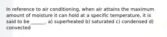 In reference to air conditioning, when air attains the maximum amount of moisture it can hold at a specific temperature, it is said to be ______. a) superheated b) saturated c) condensed d) convected