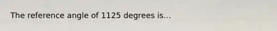 The reference angle of 1125 degrees is...