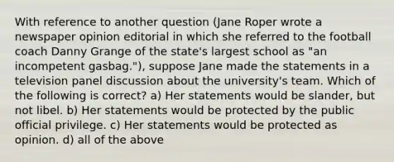 With reference to another question (Jane Roper wrote a newspaper opinion editorial in which she referred to the football coach Danny Grange of the state's largest school as "an incompetent gasbag."), suppose Jane made the statements in a television panel discussion about the university's team. Which of the following is correct? a) Her statements would be slander, but not libel. b) Her statements would be protected by the public official privilege. c) Her statements would be protected as opinion. d) all of the above