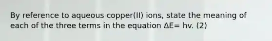 By reference to aqueous copper(II) ions, state the meaning of each of the three terms in the equation ΔE= hv. (2)