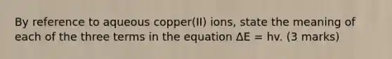 By reference to aqueous copper(II) ions, state the meaning of each of the three terms in the equation ΔE = hv. (3 marks)