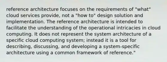 reference architecture focuses on the requirements of "what" cloud services provide, not a "how to" design solution and implementation. The reference architecture is intended to facilitate the understanding of the operational intricacies in cloud computing. It does not represent the system architecture of a specific cloud computing system; instead it is a tool for describing, discussing, and developing a system-specific architecture using a common framework of reference."