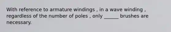 With reference to armature windings , in a wave winding , regardless of the number of poles , only ______ brushes are necessary.