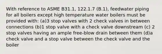 With reference to ASME B31.1, 122.1.7 (B.1), feedwater piping for all boilers except high temperature water boilers must be provided with: (a)3 stop valves with 2 check valves in between connections (b)1 stop valve with a check valve downstream (c) 2 stop valves having an ample free-blow drain between them (d)a check valve and a stop valve between the check valve and the boiler