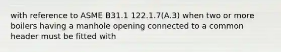 with reference to ASME B31.1 122.1.7(A.3) when two or more boilers having a manhole opening connected to a common header must be fitted with