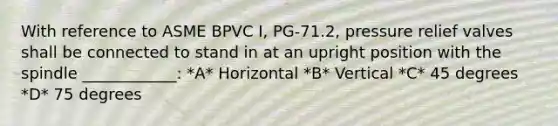 With reference to ASME BPVC I, PG-71.2, pressure relief valves shall be connected to stand in at an upright position with the spindle ____________: *A* Horizontal *B* Vertical *C* 45 degrees *D* 75 degrees