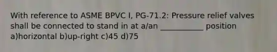 With reference to ASME BPVC I, PG-71.2: Pressure relief valves shall be connected to stand in at a/an ___________ position a)horizontal b)up-right c)45 d)75