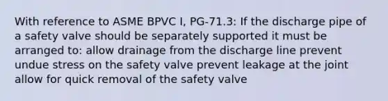 With reference to ASME BPVC I, PG-71.3: If the discharge pipe of a safety valve should be separately supported it must be arranged to: allow drainage from the discharge line prevent undue stress on the safety valve prevent leakage at the joint allow for quick removal of the safety valve