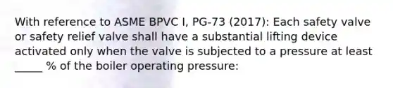 With reference to ASME BPVC I, PG-73 (2017): Each safety valve or safety relief valve shall have a substantial lifting device activated only when the valve is subjected to a pressure at least _____ % of the boiler operating pressure: