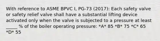 With reference to ASME BPVC I, PG-73 (2017): Each safety valve or safety relief valve shall have a substantial lifting device activated only when the valve is subjected to a pressure at least _____ % of the boiler operating pressure: *A* 85 *B* 75 *C* 65 *D* 55