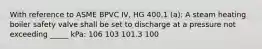 With reference to ASME BPVC IV, HG 400.1 (a): A steam heating boiler safety valve shall be set to discharge at a pressure not exceeding _____ kPa: 106 103 101.3 100