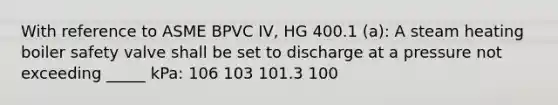 With reference to ASME BPVC IV, HG 400.1 (a): A steam heating boiler safety valve shall be set to discharge at a pressure not exceeding _____ kPa: 106 103 101.3 100