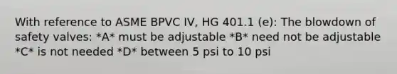 With reference to ASME BPVC IV, HG 401.1 (e): The blowdown of safety valves: *A* must be adjustable *B* need not be adjustable *C* is not needed *D* between 5 psi to 10 psi