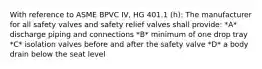 With reference to ASME BPVC IV, HG 401.1 (h): The manufacturer for all safety valves and safety relief valves shall provide: *A* discharge piping and connections *B* minimum of one drop tray *C* isolation valves before and after the safety valve *D* a body drain below the seat level