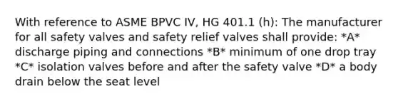 With reference to ASME BPVC IV, HG 401.1 (h): The manufacturer for all safety valves and safety relief valves shall provide: *A* discharge piping and connections *B* minimum of one drop tray *C* isolation valves before and after the safety valve *D* a body drain below the seat level