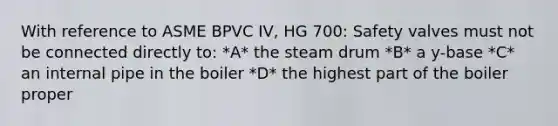 With reference to ASME BPVC IV, HG 700: Safety valves must not be connected directly to: *A* the steam drum *B* a y-base *C* an internal pipe in the boiler *D* the highest part of the boiler proper