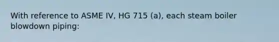 With reference to ASME IV, HG 715 (a), each steam boiler blowdown piping: